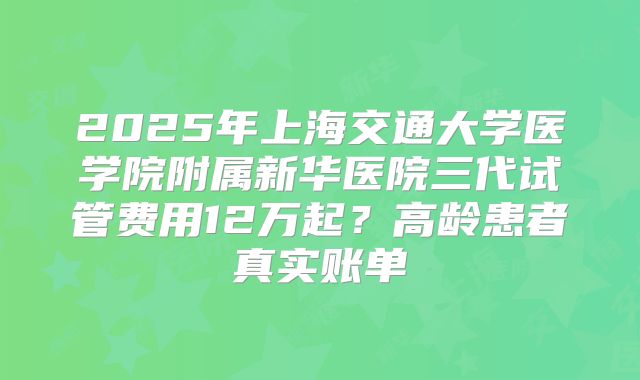 2025年上海交通大学医学院附属新华医院三代试管费用12万起？高龄患者真实账单