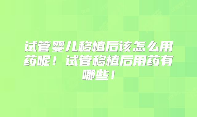 试管婴儿移植后该怎么用药呢！试管移植后用药有哪些！