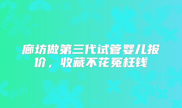 廊坊做第三代试管婴儿报价,收藏不花冤枉钱