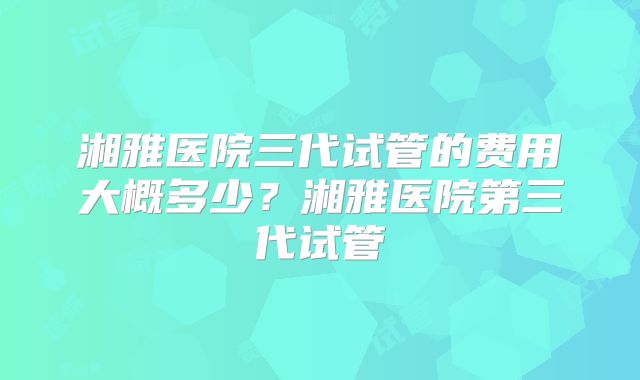 湘雅医院三代试管的费用大概多少？湘雅医院第三代试管