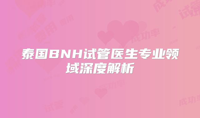 泰国BNH试管医生专业领域深度解析
