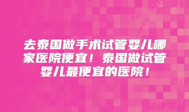 去泰国做手术试管婴儿哪家医院便宜!泰国做试管婴儿最便宜的医院!