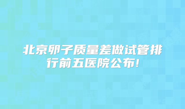 北京卵子质量差做试管排行前五医院公布!
