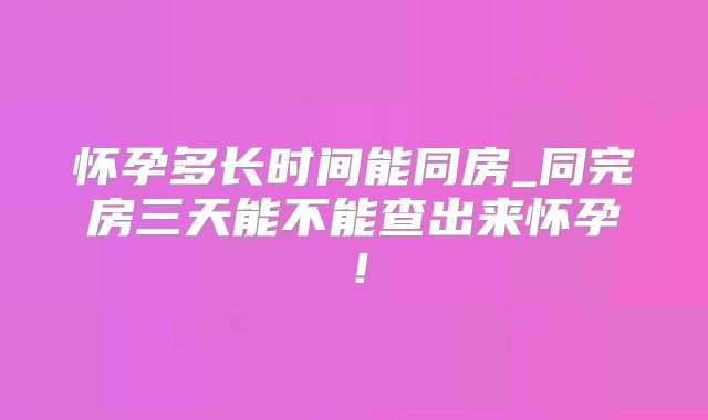 怀孕多长时间能同房_同完房三天能不能查出来怀孕！