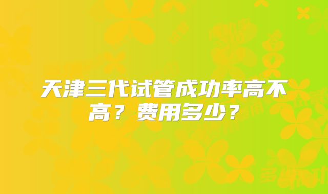 天津三代试管成功率高不高?费用多少?