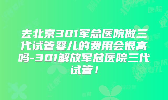 去北京301军总医院做三代试管婴儿的费用会很高吗-301解放军总医院三代试管！