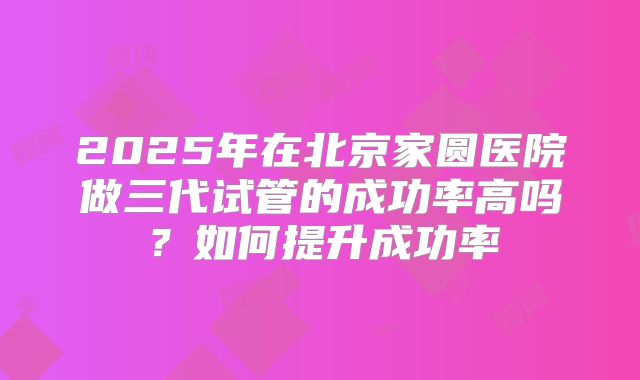 2025年在北京家圆医院做三代试管的成功率高吗?如何提升成功率