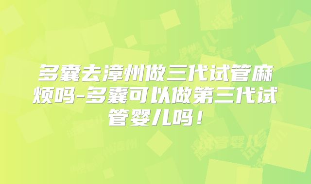多囊去漳州做三代试管麻烦吗-多囊可以做第三代试管婴儿吗！