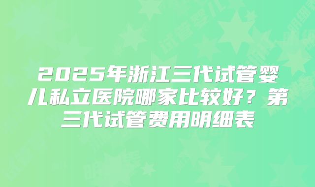 2025年浙江三代试管婴儿私立医院哪家比较好?第三代试管费用明细表