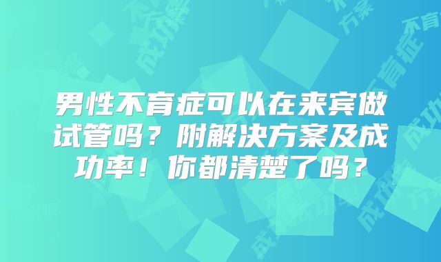 男性不育症可以在来宾做试管吗？附解决方案及成功率！你都清楚了吗？
