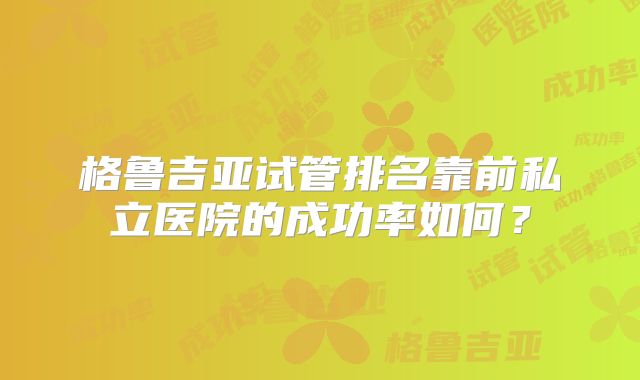 格鲁吉亚试管排名靠前私立医院的成功率如何?