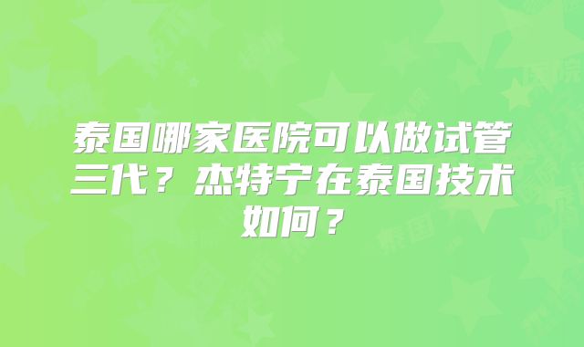 泰国哪家医院可以做试管三代？杰特宁在泰国技术如何？