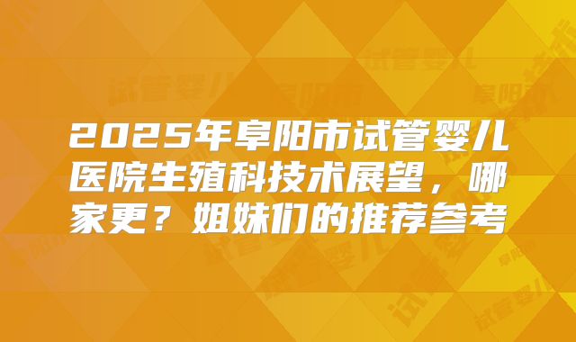 2025年阜阳市试管婴儿医院生殖科技术展望,哪家更?姐妹们的推荐参考