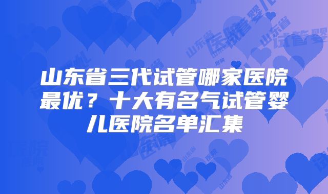 山东省三代试管哪家医院最优？十大有名气试管婴儿医院名单汇集