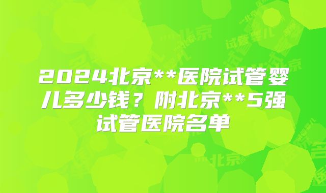 2024北京**医院试管婴儿多少钱?附北京**5强试管医院名单