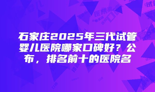 石家庄2025年三代试管婴儿医院哪家口碑好？公布，排名前十的医院名