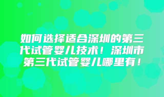 如何选择适合深圳的第三代试管婴儿技术！深圳市第三代试管婴儿哪里有！