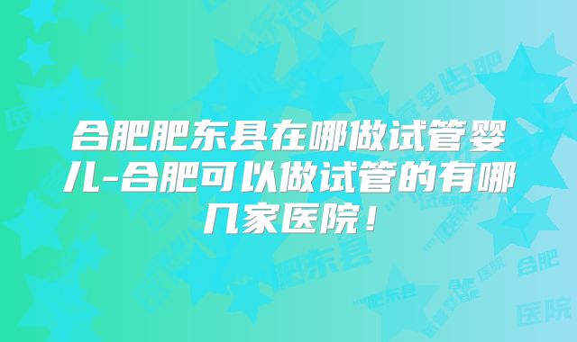 合肥肥东县在哪做试管婴儿-合肥可以做试管的有哪几家医院！