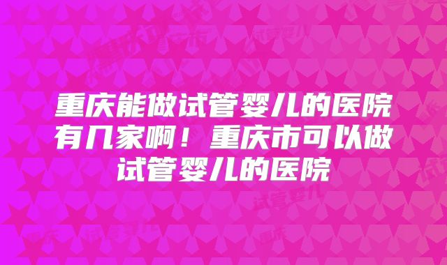 重庆能做试管婴儿的医院有几家啊！重庆市可以做试管婴儿的医院