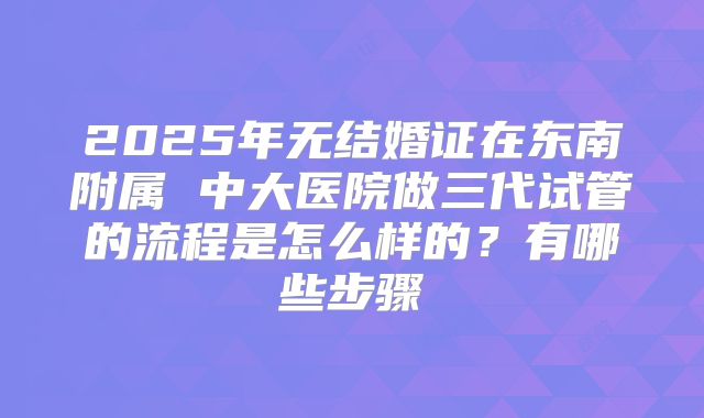 2025年无结婚证在东南附属 中大医院做三代试管的流程是怎么样的？有哪些步骤