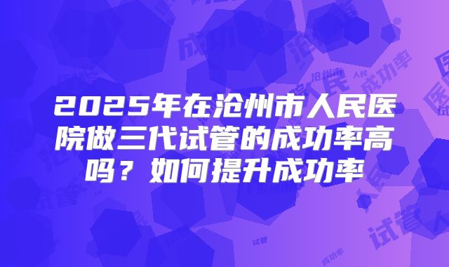 2025年在沧州市人民医院做三代试管的成功率高吗?如何提升成功率