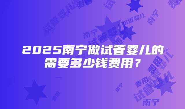 2025南宁做试管婴儿的需要多少钱费用？