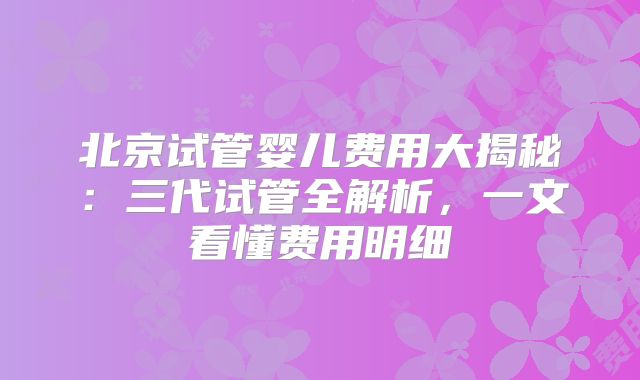 北京试管婴儿费用大揭秘：三代试管全解析，一文看懂费用明细