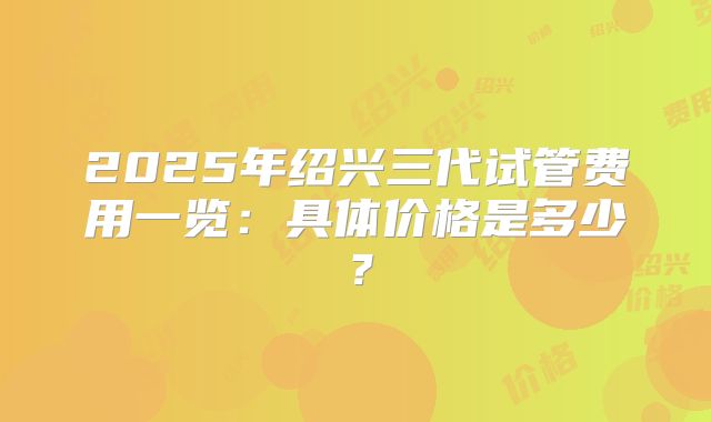 2025年绍兴三代试管费用一览：具体价格是多少？