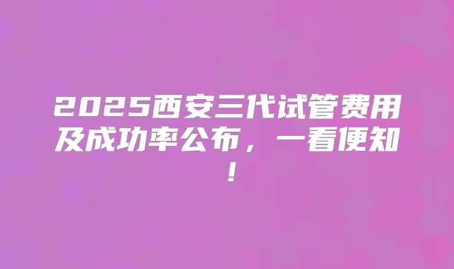 2025西安三代试管费用及成功率公布，一看便知！
