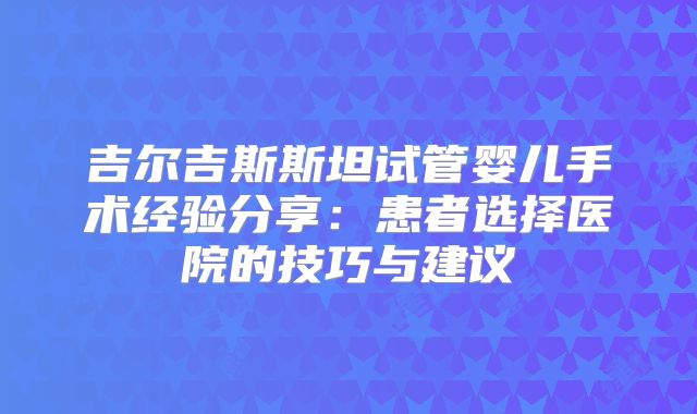 吉尔吉斯斯坦试管婴儿手术经验分享:患者选择医院的技巧与建议