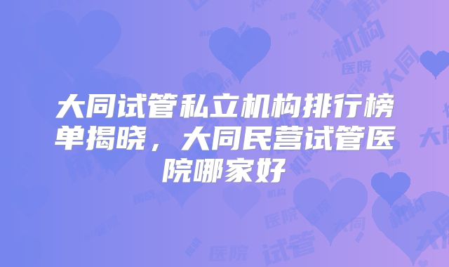 大同试管私立机构排行榜单揭晓，大同民营试管医院哪家好