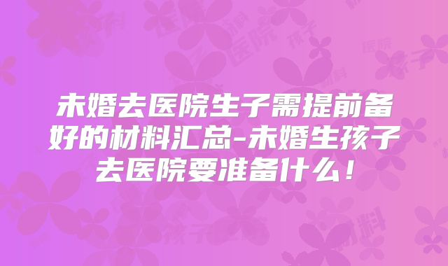 未婚去医院生子需提前备好的材料汇总-未婚生孩子去医院要准备什么!
