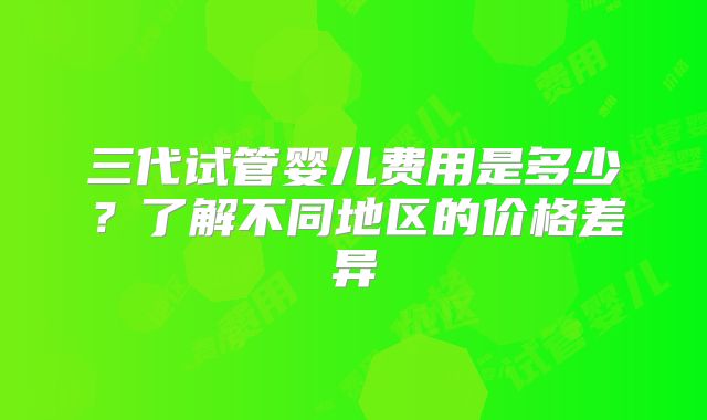 三代试管婴儿费用是多少？了解不同地区的价格差异