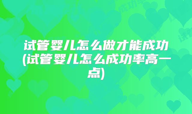 试管婴儿怎么做才能成功(试管婴儿怎么成功率高一点)