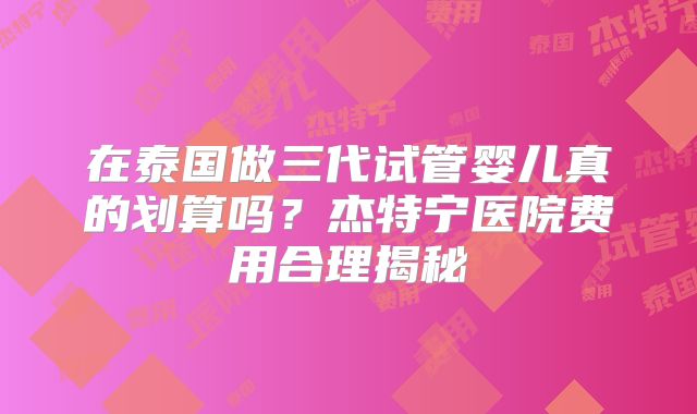 在泰国做三代试管婴儿真的划算吗？杰特宁医院费用合理揭秘