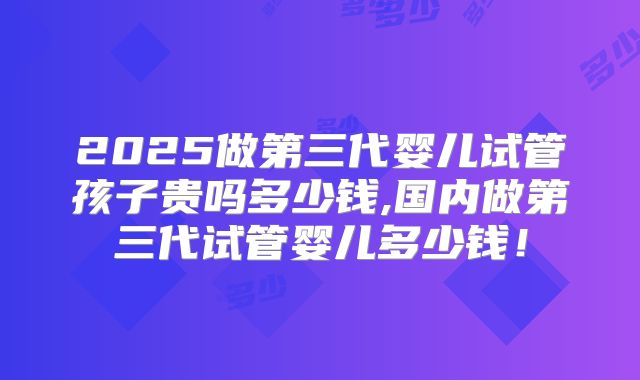 2025做第三代婴儿试管孩子贵吗多少钱,国内做第三代试管婴儿多少钱！
