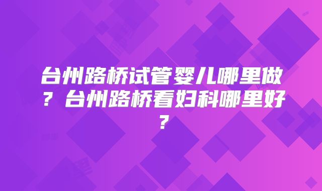 台州路桥试管婴儿哪里做？台州路桥看妇科哪里好？