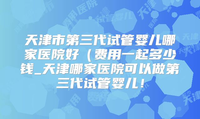 天津市第三代试管婴儿哪家医院好（费用一起多少钱_天津哪家医院可以做第三代试管婴儿！