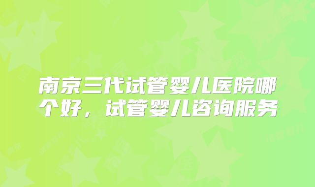南京三代试管婴儿医院哪个好,试管婴儿咨询服务