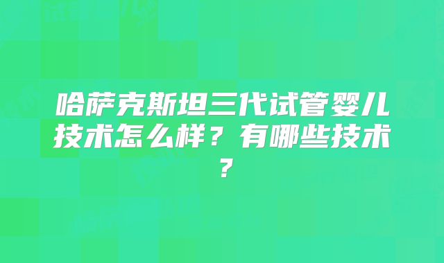 哈萨克斯坦三代试管婴儿技术怎么样？有哪些技术？