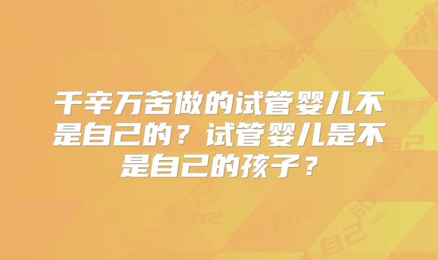 千辛万苦做的试管婴儿不是自己的？试管婴儿是不是自己的孩子？