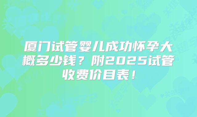 厦门试管婴儿成功怀孕大概多少钱？附2025试管收费价目表！