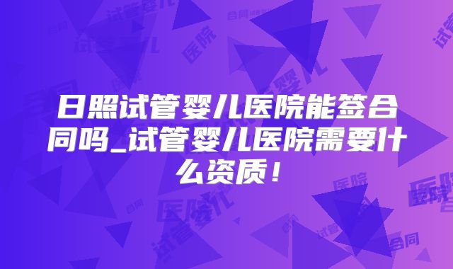 日照试管婴儿医院能签合同吗_试管婴儿医院需要什么资质!