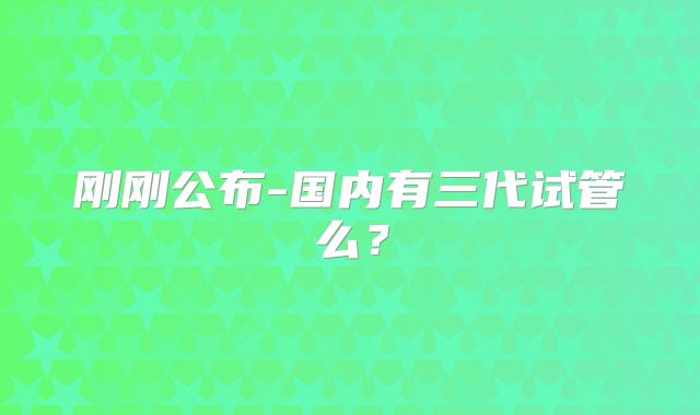 刚刚公布-国内有三代试管么？