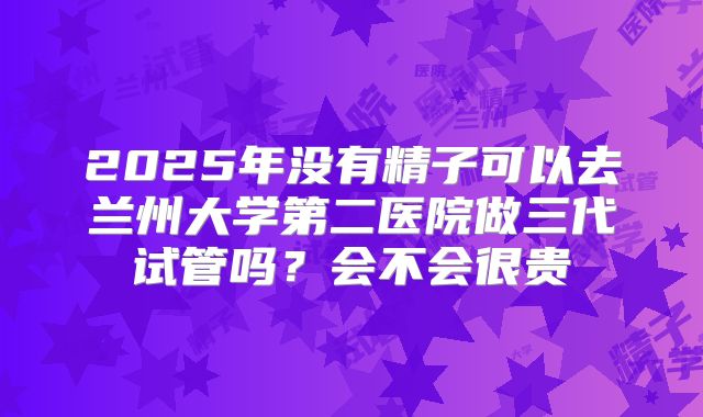 2025年没有精子可以去兰州大学第二医院做三代试管吗？会不会很贵