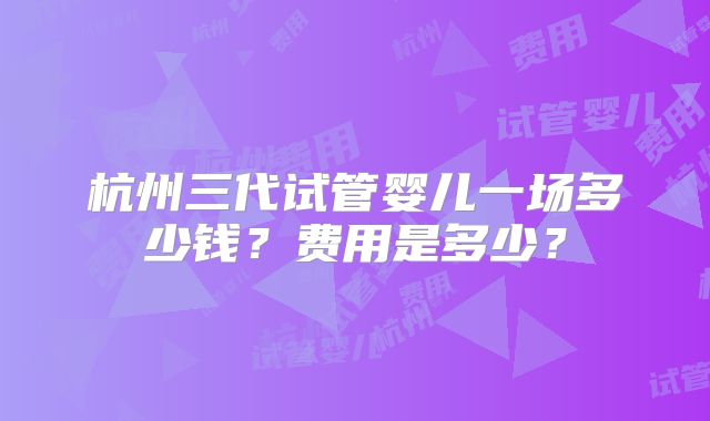 杭州三代试管婴儿一场多少钱？费用是多少？