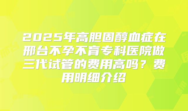 2025年高胆固醇血症在邢台不孕不育专科医院做三代试管的费用高吗？费用明细介绍
