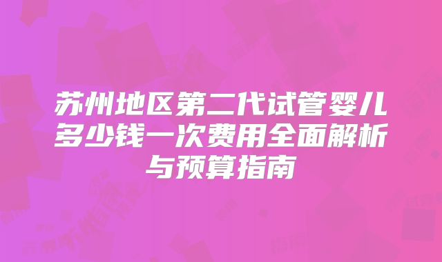 苏州地区第二代试管婴儿多少钱一次费用全面解析与预算指南