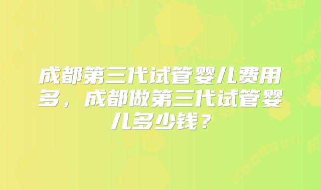 成都第三代试管婴儿费用多，成都做第三代试管婴儿多少钱？