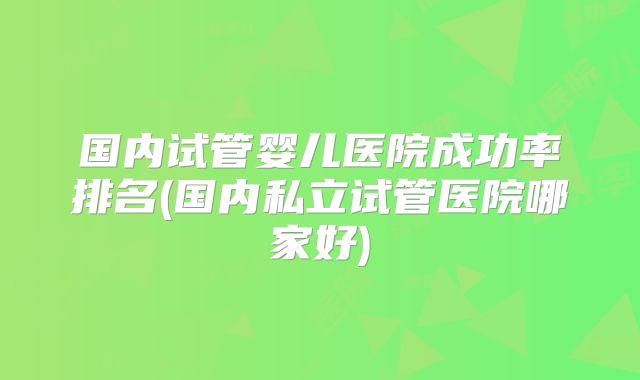 国内试管婴儿医院成功率排名(国内私立试管医院哪家好)